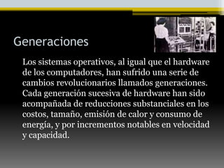 Generaciones   Los sistemas operativos, al igual que el hardware de los computadores, han sufrido una serie de cambios revolucionarios llamados generaciones. Cada generación sucesiva de hardware han sido acompañada de reducciones substanciales en los costos, tamaño, emisión de calor y consumo de energía, y por incrementos notables en velocidad y capacidad. 
