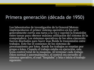 Primera generación (década de 1950) Los laboratorios de investigación de la General Motors implementaron el primer sistema operativo en los 50's generalmente corría una tarea a la vez y suavizó la transición entre tareas para obtener máxima utilización del sistema de la computadora. Los sistemas operativos de los años cincuenta fueron diseñados para hacer mas fluida la transmisión entre trabajos. Este fue el comienzo de los sistemas de procesamiento por lotes, donde los trabajos se reunían por grupo o lotes. Cuando el trabajo estaba en ejecución, esta tenia control total de la maquina. Al terminar cada trabajo (bien normal o anormalmente), el control era envuelto al sistema operativo, el cual "limpiaba" y leía e inicia el trabajo siguiente. 