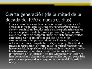 Cuarta generación (de la mitad de la década de 1970 a nuestros días)     Los sistemas de la cuarta generación constituyen el estado actual de la tecnología. Muchos diseñadores y usuarios se sienten aun incómodos, después de sus experiencias con los sistemas operativos de la tercera generación, y se muestran cautelosos antes de comprometerse con sistemas operativos complejos. Con la ampliación del uso de redes de computadores y del procesamiento en línea los usuarios obtienen acceso a computadores alejados geográficamente a través de varios tipos de terminales. El microprocesador ha hecho posible la aparición del computadora personal, uno de los desarrollos de notables consecuencias sociales mas importantes de las ultimas décadas. Ahora muchos usuarios han desarrollado sistemas de computación que son accesibles para sus uso personal en cualquier momento del día o de la noche.