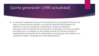 Quinta generación (1990-actualidad)
 En vista de la acelerada marcha de la microelectrónica, la sociedad industrial se ha
dado a la tarea de poner también a esa altura el desarrollo del software y los
sistemas con que se manejan las computadoras. Surge la competencia
internacional por el dominio del mercado de la computación, en la que se perfilan
dos líderes que, sin embargo, no han podido alcanzar el nivel que se desea: la
capacidad de comunicarse con la computadora en un lenguaje más cotidiano y no
a través de códigos o lenguajes de control especializados.
 