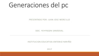 Generaciones del pc
PRESENTADO POR: JUAN JOSE MORCILLO
DOC. YEHYNSON SANDOVAL
INSTITUCION EDUCATIVA ANTONIO NARIÑO
2017
 