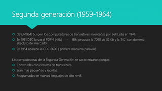 Segunda generación (1959-1964)
 (1953-1964) Surgen los Computadores de transistores inventados por Bell Labs en 1948.
 En 1961 DEC lanza el PDP-1 (4Kb) - IBM produce la 7090 de 32 Kb y la 1401 con dominio
absoluto del mercado.
 En 1964 aparece la CDC 6600 ( primera maquina paralela).
Las computadoras de la Segunda Generación se caracterizaron porque:
 Construidas con circuitos de transistores.
 Eran mas pequeñas y rápidas.
 Programadas en nuevos lenguajes de alto nivel.
 