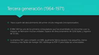 Tercera generación (1964-1971)
 Nace a partir del descubrimiento del primer circuito integrado (microprocesador).
 El IBM 360 fue uno de los primeros computadores que fue ensamblado con microchip y por su
impacto, se fabricaron muchas unidades. Espacio de direccionamiento de 2(24) bytes, y registros
de 32 bits.
 La empresa DEC para competir con IMB, igualmente fabrica equipos mas pequeños, menos
costosos y mas fáciles de manejar. DEC distribuye la PDP-11 para todas las universidades.
 