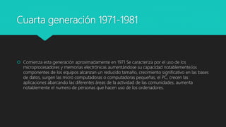 Cuarta generación 1971-1981
 Comienza esta generación aproximadamente en 1971 Se caracteriza por el uso de los
microprocesadores y memorias electrónicas aumentándose su capacidad notablemente,los
componentes de los equipos alcanzan un reducido tamaño, crecimiento significativo en las bases
de datos, surgen las micro computadoras o computadoras pequeñas, el PC, crecen las
aplicaciones abarcando las diferentes áreas de la actividad de las comunidades, aumenta
notablemente el numero de personas que hacen uso de los ordenadores.
 