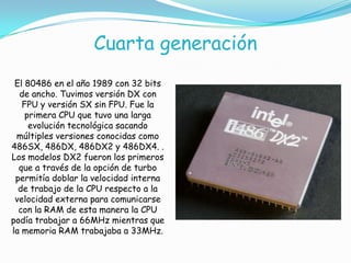 Cuarta generación
El 80486 en el año 1989 con 32 bits
de ancho. Tuvimos versión DX con
FPU y versión SX sin FPU. Fue la
primera CPU que tuvo una larga
evolución tecnológica sacando
múltiples versiones conocidas como
486SX, 486DX, 486DX2 y 486DX4. .
Los modelos DX2 fueron los primeros
que a través de la opción de turbo
permitía doblar la velocidad interna
de trabajo de la CPU respecto a la
velocidad externa para comunicarse
con la RAM de esta manera la CPU
podía trabajar a 66MHz mientras que
la memoria RAM trabajaba a 33MHz.
 