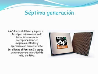Séptima generación
AMD lanza el Athlon y supera a
Intel por primera vez en la
historia basando su
microprocesador en
mejora en cálculos y
operación con coma flotante.
Intel lanza el Pentium IV capaz
de alcanzar una velocidad de
reloj de 4Ghz.
 