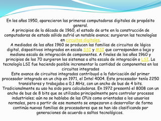 En los años 1950, aparecieron las primeras computadoras digitales de propósito
general.
A principios de la década de 1960, el estado de arte en la construcción de
computadoras de estado sólido sufrió un notable avance; surgieron las tecnologías
en circuitos digitales.
A mediados de los años 1960 se producen las familias de circuitos de lógica
digital, dispositivos integrados en escala SSI y MSI que corresponden a baja y
mediana escala de integración de componentes. A finales de los años 1960 y
principios de los 70 surgieron los sistemas a alta escala de integración o LSI. La
tecnología LSI fue haciendo posible incrementar la cantidad de componentes en los
circuitos integrados
Este avance de circuitos integrados contribuyó a la fabricación del primer
procesador integrado en un chip en 1971, el Intel 4004. Este procesador tenía 2250
transistores y trabajaba a 0,1 MHz, con un ancho de bus de 4 bits.
Tradicionalmente su uso ha sido para calculadoras. En 1972 presentó el 8008 con un
ancho de bus de 8 bits que se utilizaba principalmente para controlar procesos
industriales; aún no se hablaba de las CPUs como orientadas a los usuarios
normales, pero a partir de ese momento se empezaron a desarrollar de forma
continúa nuevas familias de procesadores que se han ido clasificando por
generaciones de acuerdo a saltos tecnológicos.
 