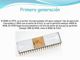 Primera generación
El 8080 en 1973, es el primer microprocesador útil para cualquier tipo de operación,
funcionaba a 1 MHz con un ancho de 8 bits, lo cual le permitía manejar 64KB de
RAM. En 1978 llegan los procesadores a 16 bits de ancho de bus que ya permiten
manejar 1MB de RAM, como el 8086 de Intel
 