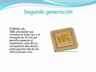 Segunda generación
El 80286, año
1982, procesador que
introduce el modo real, y el
protegido de 32 bits que
permitía aumentar el
rendimiento, esta CPU ya
era bastante más eficaz y
podía ejecutar más de una
instrucción por ciclo.
 