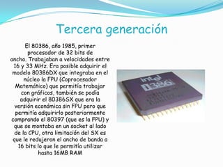 Tercera generación
El 80386, año 1985, primer
procesador de 32 bits de
ancho. Trabajaban a velocidades entre
16 y 33 MHz. Era posible adquirir el
modelo 80386DX que integraba en el
núcleo la FPU (Coprocesador
Matemático) que permitía trabajar
con gráficos, también se podía
adquirir el 80386SX que era la
versión económica sin FPU pero que
permitía adquirirlo posteriormente
comprando el 80397 (que es la FPU) y
que se montaba en un socket al lado
de la CPU, otra limitación del SX es
que le redujeron el ancho de banda a
16 bits lo que le permitía utilizar
hasta 16MB RAM
 