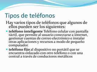 Tipos de teléfonos
Hay varios tipos de teléfonos que algunos de
ellos pueden ser los siguientes:
 teléfono inteligente Teléfono celular con pantalla
táctil, que permite al usuario conectarse a internet,
gestionar cuentas de correo electrónico e instalar
otras aplicaciones y recursos a modo de pequeño
computador.
 teléfono fijo al dispositivo no portátil que se
encuentra enlazado con otro teléfono o con una
central a través de conductores metálicos
 