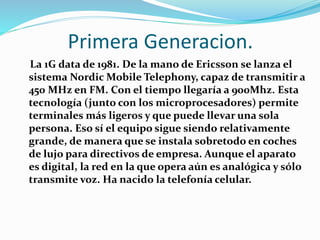 Primera Generacion.
La 1G data de 1981. De la mano de Ericsson se lanza el
sistema Nordic Mobile Telephony, capaz de transmitir a
450 MHz en FM. Con el tiempo llegaría a 900Mhz. Esta
tecnología (junto con los microprocesadores) permite
terminales más ligeros y que puede llevar una sola
persona. Eso sí el equipo sigue siendo relativamente
grande, de manera que se instala sobretodo en coches
de lujo para directivos de empresa. Aunque el aparato
es digital, la red en la que opera aún es analógica y sólo
transmite voz. Ha nacido la telefonía celular.
 