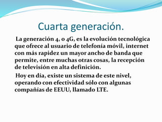 Cuarta generación.
La generación 4, o 4G, es la evolución tecnológica
que ofrece al usuario de telefonía móvil, internet
con más rapidez un mayor ancho de banda que
permite, entre muchas otras cosas, la recepción
de televisión en alta definición.
Hoy en día, existe un sistema de este nivel,
operando con efectividad sólo con algunas
compañías de EEUU, llamado LTE.
 