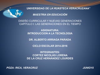 “ UNIVERSIDAD DE LA HUASTECA VERACRUZANA”
MAESTRIA EN EDUCACIÓN
DISEÑO CURRICULAR Y NUEVAS GENERACIONES
CAPÍTULO I: LAS GENERACIONES EN EL TIEMPO
ASIGNATURA:
INTRODUCCION A LA TECNOLOGIA
DR. ALBERTO ARRIAGA PARADA
CICLO ESCOLAR 2014-2016
INTEGRANTES:
CORTEZ NICOLÁS LORENA
DE LA CRUZ HERNÁNDEZ LOURDES
POZA- RICA, VERACRUZ JUNIO15
 
