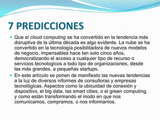 7 PREDICCIONES
 Que el cloud computing se ha convertido en la tendencia más

disruptiva de la última década es algo evidente. La nube se ha
convertido en la tecnología posibilitadora de nuevos modelos
de negocio, impensables hace tan solo cinco años,
democratizando el acceso a cualquier tipo de recurso o
servicios tecnologicos a todo tipo de organizaciones, desde
las más grandes, a pequeñas startups.
 En este artículo se ponen de manifiesto las nuevas tendencias
a la luz de diversos informes de consultoras y empresas
tecnológicas. Aspectos como la ubicuidad de conexión y
dispositivo, el big data, las smart cities, o el green computing,
y como están transformando el modo en que nos
comunicamos, compramos, o nos informamos.

 