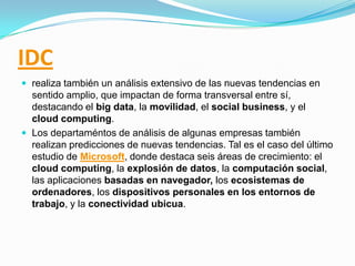 IDC
 realiza también un análisis extensivo de las nuevas tendencias en

sentido amplio, que impactan de forma transversal entre sí,
destacando el big data, la movilidad, el social business, y el
cloud computing.
 Los departaméntos de análisis de algunas empresas también
realizan predicciones de nuevas tendencias. Tal es el caso del último
estudio de Microsoft, donde destaca seis áreas de crecimiento: el
cloud computing, la explosión de datos, la computación social,
las aplicaciones basadas en navegador, los ecosistemas de
ordenadores, los dispositivos personales en los entornos de
trabajo, y la conectividad ubicua.

 