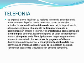 TELEFONIA
 se expresó a nivel local con su reciente informe la Sociedad de la

Información en España, donde detectaba cuatro tendencias
actuales: la racionalización del uso de Internet, la imposición de
alternativas digitales, el aumento de transparencia de la
administración gracias a Intenet, y el smartphone como centro de
la vida digital personal. Igualmente ponía en valor tres tendencias
futuras: el impacto de la fibra óptica en el hogar asegurando un
futuro más conectado, los servicios de pago en móvil como
dinamizadores del comercio, y el surgimiento del big data que
permitirá a la empresas obtener valor de la explosión de datos.
Tendencias todas ellas vinculadas con el cloud computing.

 