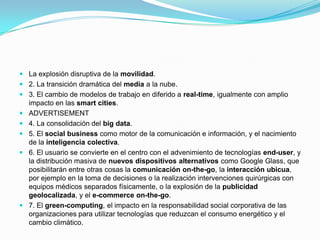  La explosión disruptiva de la movilidad.

 2. La transición dramática del media a la nube.
 3. El cambio de modelos de trabajo en diferido a real-time, igualmente con amplio
impacto en las smart cities.
 ADVERTISEMENT
 4. La consolidación del big data.
 5. El social business como motor de la comunicación e información, y el nacimiento
de la inteligencia colectiva.
 6. El usuario se convierte en el centro con el advenimiento de tecnologías end-user, y
la distribución masiva de nuevos dispositivos alternativos como Google Glass, que
posibilitarán entre otras cosas la comunicación on-the-go, la interacción ubicua,
por ejemplo en la toma de decisiones o la realización intervenciones quirúrgicas con
equipos médicos separados físicamente, o la explosión de la publicidad
geolocalizada, y el e-commerce on-the-go.
 7. El green-computing, el impacto en la responsabilidad social corporativa de las
organizaciones para utilizar tecnologías que reduzcan el consumo energético y el
cambio climático.

 