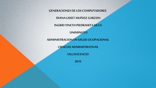 GENERACIONES DE LOS COMPUTADORES
DIANA LISSET MUÑOZ GARZON
INGRID YINETH PIEDRAHITA SILVA
UNIMINUTO
ADMINISTRACION EN SALUDOCUPACIONAL
CIENCIAS ADMINISTRATIVAS
VILLAVICENCIO
2015
 