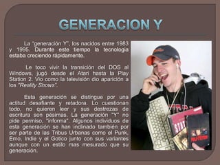 GENERACION YLa “generación Y”, los nacidos entre 1983 y 1995. Durante este tiempo la tecnologia estaba creciendo rápidamente. 		 Le toco vivir la transición del DOS al Windows, jugó desde el Atari hasta la Play Station 2. Vio como la televisión dio aparición a los "Reality Shows”.Esta generación se distingue por una actitud desafiante y retadora. Lo cuestionan todo, no quieren leer y sus destrezas de escritura son pésimas. La generación "Y" no pide permiso, "informa". Algunos individuos de esta generación se han inclinado también por ser parte de las Tribus Urbanas como el Punk, Emo, Indie y el Gotico junto con sus variantes aunque con un estilo mas mesurado que su generación.