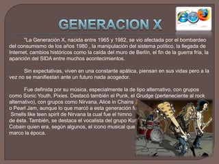 GENERACION X"La Generación X, nacida entre 1965 y 1982, se vio afectada por el bombardeo del consumismo de los años 1980 , la manipulación del sistema político, la llegada de Internet, cambios históricos como la caída del muro de Berlín, el fin de la guerra fría, la aparición del SIDA entre muchos acontecimientos.		Sin expectativas, viven en una constante apática, piensan en sus vidas pero a la vez no se manifiestan ante un futuro nada acogedor. 		Fue definida por su música, especialmente la de tipo alternativo, con grupos como Sonic Youth, Pixies. Destacó también el Punk, el Grudge (perteneciente al rock alternativo), con grupos como Nirvana, Alice in Chains	o Pearl Jam, aunque lo que marcó a esta generación fue	 Smells like teen spirit de Nirvana la cual fue el himno 	de ésta. También, se destaca el vocalista del grupo KurtCobain quien era, según algunos, el icono musical que 	marco la época.