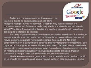 Todas sus comunicaciones se llevan a cabo en 	Internet a través de comunidades en línea como 	Myspace, Google, Tuenti y Facebook. Muestran muy poca capacidad de comunicación verbal. Están usando la mayoría de sus años de formación en la World Wide Web. Están acostumbrados a la acción y la satisfacción inmediata debido a la tecnología de Internet.		Son muy impacientes dado que desean resultados inmediatos. Para ellos, el Internet está ahí y eso se puede dar por descontado. No consideran que sea el mayor instrumento para la humanidad, siempre ha estado ahí. No creen personalmente en el cumplimiento con sus amigos y relaciones en desarrollo. Son capaces de hacer grandes comunidades y enormes colaboraciones por medio de Internet sin conocer a nadie personalmente. No se desarrollan de manera correcta en materia de hablar en público y la privacidad respecto al núcleo. Pueden considerar a los que viven con ellos como intrusos de su espacio		Verdaderamente es una generación post-modernista, en la que han crecido en un mundo con una igualdad sexual relativa tanto en casa como en el trabajo. 