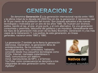 GENERACION Z	Se denomina Generación Z a la generación internacional nacida entre 1993 y la última mitad de la década del 2000.Hoy en día, la generación Z representa casi el 18 por ciento de la población del mundo. Son jóvenes aplicados a las nuevas tecnologías y motivados por un aire de los años 1980. Se mueven por diversos estilos, siendo el rap, el pop, el pop punk, y el rock alternativo. Es una generación consumista y pesimista, desconfía del gobierno y es impulsiva. Generalmente son los hijos de la generación más joven de los Baby Boomers, Generación X y los más viejos de la Generación Y. Los padres de esta generación, en líneas generales, nacieron entre 1960 y 1980.La generación Z también se le llama la generación silenciosa, iGeneration, la generación llena de entretenimientos. Se los considera tecnológicamente muy conectados, habiendo conocido desde muy pequeños tecnologías como DVDs, Internet, mensajes instantáneos o SMS, comunicación por teléfono móvil, reproductores de MP3, y el famoso YouTube, como consecuencia se denomina a los integrantes de esta generación como "nativos digitales".