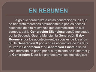 EN RESUMEN	Algo que caracteriza a estas generaciones, es que se han visto marcadas profundamente por los hechos históricos de alta relevancia que acontecieron en sus tiempos, así la Generación Silenciosa quedó moldeada por la Segunda Guerra Mundial, la Generación Baby Boomers por los acontecimientos sociales de los años 60, la Generación X por la crisis económica de los 80 y tal vez la Generación Y o Generación Einstein se ha visto marcada en parte por al surgimiento de la internet y la Generación Z por los grandes avances tecnológicos
