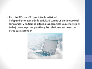 • Pero las TICs no sólo propician la actividad
  independiente, también la actividad con otros en tiempo real
  (sincrónica) y en tiempo diferido (asincrónica) lo que facilita el
  trabajo en equipo cooperativo y las relaciones sociales con
  otros para aprender.
 