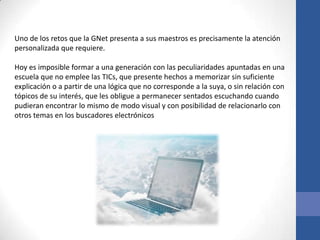 Uno de los retos que la GNet presenta a sus maestros es precisamente la atención
personalizada que requiere.

Hoy es imposible formar a una generación con las peculiaridades apuntadas en una
escuela que no emplee las TICs, que presente hechos a memorizar sin suficiente
explicación o a partir de una lógica que no corresponde a la suya, o sin relación con
tópicos de su interés, que les obligue a permanecer sentados escuchando cuando
pudieran encontrar lo mismo de modo visual y con posibilidad de relacionarlo con
otros temas en los buscadores electrónicos
 