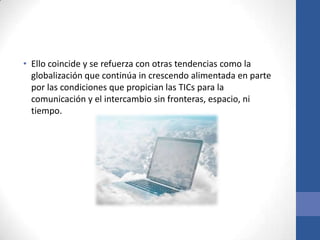 • Ello coincide y se refuerza con otras tendencias como la
  globalización que continúa in crescendo alimentada en parte
  por las condiciones que propician las TICs para la
  comunicación y el intercambio sin fronteras, espacio, ni
  tiempo.
 