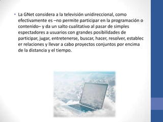 • La GNet considera a la televisión unidireccional, como
  efectivamente es –no permite participar en la programación o
  contenido– y da un salto cualitativo al pasar de simples
  espectadores a usuarios con grandes posibilidades de
  participar, jugar, entretenerse, buscar, hacer, resolver, establec
  er relaciones y llevar a cabo proyectos conjuntos por encima
  de la distancia y el tiempo.
 