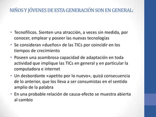 NIÑOS Y JÓVENES DE ESTA GENERACIÓN SON EN GENERAL:



• Tecnofílicos. Sienten una atracción, a veces sin medida, por
  conocer, emplear y poseer las nuevas tecnologías
• Se consideran «dueños» de las TICs por coincidir en los
  tiempos de crecimiento
• Poseen una asombrosa capacidad de adaptación en toda
  actividad que implique las TICs en general y en particular la
  computadora e internet
• Un desbordante «apetito por lo nuevo», quizá consecuencia
  de lo anterior, que los lleva a ser consumistas en el sentido
  amplio de la palabra
• En una probable relación de causa-efecto se muestra abierta
  al cambio
 