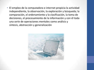 • El empleo de la computadora e internet propicia la actividad
  independiente, la observación, la exploración y búsqueda; la
  comparación, el ordenamiento y la clasificación, la toma de
  decisiones, el procesamiento de la información y con él toda
  una serie de operaciones mentales como análisis y
  síntesis, abstracción y generalización
 