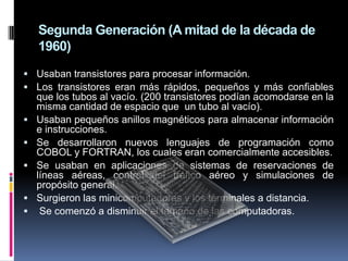 Segunda Generación (A mitad de la década de
    1960)
 Usaban transistores para procesar información.
 Los transistores eran más rápidos, pequeños y más confiables
    que los tubos al vacío. (200 transistores podían acomodarse en la
    misma cantidad de espacio que un tubo al vacío).
   Usaban pequeños anillos magnéticos para almacenar información
    e instrucciones.
   Se desarrollaron nuevos lenguajes de programación como
    COBOL y FORTRAN, los cuales eran comercialmente accesibles.
   Se usaban en aplicaciones de sistemas de reservaciones de
    líneas aéreas, control del tráfico aéreo y simulaciones de
    propósito general.
   Surgieron las minicomputadoras y los terminales a distancia.
    Se comenzó a disminuir el tamaño de las computadoras.
 