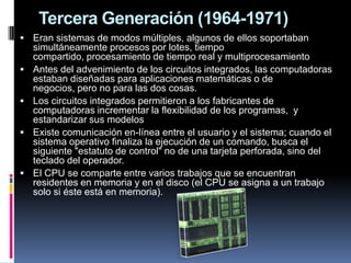 Tercera Generación (1964-1971)
 Eran sistemas de modos múltiples, algunos de ellos soportaban
    simultáneamente procesos por lotes, tiempo
    compartido, procesamiento de tiempo real y multiprocesamiento
   Antes del advenimiento de los circuitos integrados, las computadoras
    estaban diseñadas para aplicaciones matemáticas o de
    negocios, pero no para las dos cosas.
   Los circuitos integrados permitieron a los fabricantes de
    computadoras incrementar la flexibilidad de los programas, y
    estandarizar sus modelos
   Existe comunicación en-línea entre el usuario y el sistema; cuando el
    sistema operativo finaliza la ejecución de un comando, busca el
    siguiente "estatuto de control" no de una tarjeta perforada, sino del
    teclado del operador.
   El CPU se comparte entre varios trabajos que se encuentran
    residentes en memoria y en el disco (el CPU se asigna a un trabajo
    solo si éste está en memoria).
 