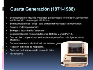 Cuarta Generación (1971-1988)
   Se desarrollaron circuitos integrados para procesar información. (almacenan
    la información como cargas eléctricas).
   Se desarrollaron los "chips" para almacenar y procesar la información.
   Surge la multiprogramación.
   Emerge la industria del "software".
   Se desarrollan las minicomputadoras IBM 360 y DEC PDP-1.
   Otra vez las computadoras se tornan más pequeñas, más ligeras y más
    eficientes.
   Consumían menos electricidad, por lo tanto, generaban menos calor.
   Reducen el tiempo de respuesta.
   Sistemas de tratamiento de bases de datos.
   Multiproceso.
 