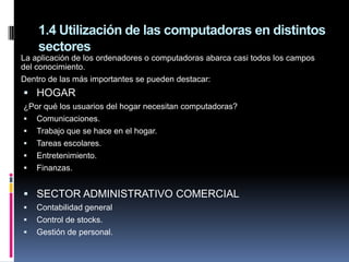 1.4 Utilización de las computadoras en distintos
    sectores
La aplicación de los ordenadores o computadoras abarca casi todos los campos
del conocimiento.
Dentro de las más importantes se pueden destacar:
 HOGAR
¿Por qué los usuarios del hogar necesitan computadoras?
 Comunicaciones.
 Trabajo que se hace en el hogar.
 Tareas escolares.
 Entretenimiento.
 Finanzas.


 SECTOR ADMINISTRATIVO COMERCIAL
   Contabilidad general
   Control de stocks.
   Gestión de personal.
 