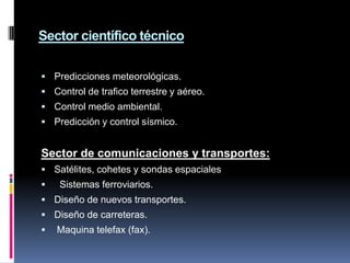 Sector científico técnico

 Predicciones meteorológicas.
 Control de trafico terrestre y aéreo.
 Control medio ambiental.
 Predicción y control sísmico.


Sector de comunicaciones y transportes:
 Satélites, cohetes y sondas espaciales
   Sistemas ferroviarios.
 Diseño de nuevos transportes.
 Diseño de carreteras.
   Maquina telefax (fax).
 