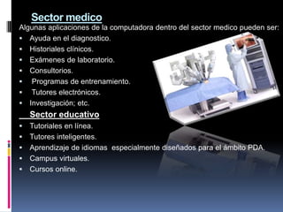 Sector medico
Algunas aplicaciones de la computadora dentro del sector medico pueden ser:
 Ayuda en el diagnostico.
 Historiales clínicos.
 Exámenes de laboratorio.
 Consultorios.
 Programas de entrenamiento.
 Tutores electrónicos.
 Investigación; etc.
    Sector educativo
   Tutoriales en línea.
   Tutores inteligentes.
   Aprendizaje de idiomas especialmente diseñados para el ámbito PDA.
   Campus virtuales.
   Cursos online.
 