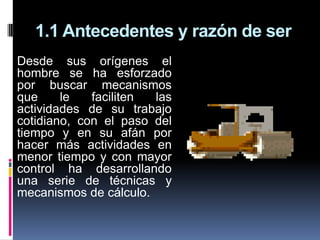 1.1 Antecedentes y razón de ser
Desde sus orígenes el
hombre se ha esforzado
por buscar mecanismos
que     le   faciliten las
actividades de su trabajo
cotidiano, con el paso del
tiempo y en su afán por
hacer más actividades en
menor tiempo y con mayor
control ha desarrollando
una serie de técnicas y
mecanismos de cálculo.
 