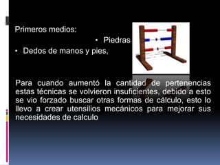 Primeros medios:
                      • Piedras
• Dedos de manos y pies,



Para cuando aumentó la cantidad de pertenencias
estas técnicas se volvieron insuficientes, debido a esto
se vio forzado buscar otras formas de cálculo, esto lo
llevo a crear utensilios mecánicos para mejorar sus
necesidades de calculo
 