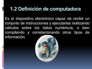 1.2 Definición de computadora
Es el dispositivo electrónico capaz de recibir un
conjunto de instrucciones y ejecutarlas realizando
cálculos sobre los datos numéricos, o bien
compilando y correlacionando otros tipos de
información.
 