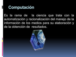 Computación
Es la rama de la ciencia que trata con la
automatización y racionalización del manejo de la
información de los medios para su elaboración y
de la obtención de resultados.
 