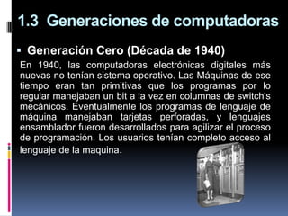 1.3 Generaciones de computadoras
 Generación Cero (Década de 1940)
En 1940, las computadoras electrónicas digitales más
nuevas no tenían sistema operativo. Las Máquinas de ese
tiempo eran tan primitivas que los programas por lo
regular manejaban un bit a la vez en columnas de switch's
mecánicos. Eventualmente los programas de lenguaje de
máquina manejaban tarjetas perforadas, y lenguajes
ensamblador fueron desarrollados para agilizar el proceso
de programación. Los usuarios tenían completo acceso al
lenguaje de la maquina.
 