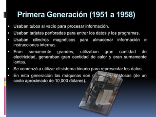 Primera Generación (1951 a 1958)
 Usaban tubos al vacío para procesar información.
 Usaban tarjetas perforadas para entrar los datos y los programas.
 Usaban     cilindros magnéticos    para   almacenar   información      e
   instrucciones internas.
 Eran      sumamente grandes, utilizaban gran cantidad de
   electricidad, generaban gran cantidad de calor y eran sumamente
   lentas.
 Se comenzó a utilizar el sistema binario para representar los datos.
 En esta generación las máquinas son grandes y costosas (de un
   costo aproximado de 10,000 dólares).
 
