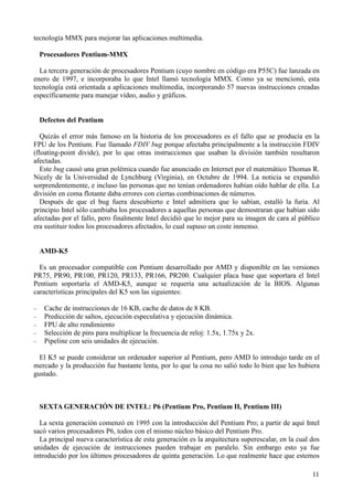 11
tecnología MMX para mejorar las aplicaciones multimedia.
Procesadores Pentium-MMX
La tercera generación de procesadores Pentium (cuyo nombre en código era P55C) fue lanzada en
enero de 1997, e incorporaba lo que Intel llamó tecnología MMX. Como ya se mencionó, esta
tecnología está orientada a aplicaciones multimedia, incorporando 57 nuevas instrucciones creadas
específicamente para manejar vídeo, audio y gráficos.
Defectos del Pentium
Quizás el error más famoso en la historia de los procesadores es el fallo que se producía en la
FPU de los Pentium. Fue llamado FDIV bug porque afectaba principalmente a la instrucción FDIV
(floating-point divide), por lo que otras instrucciones que usaban la división también resultaron
afectadas.
Este bug causó una gran polémica cuando fue anunciado en Internet por el matemático Thomas R.
Nicely de la Universidad de Lynchburg (Virginia), en Octubre de 1994. La noticia se expandió
sorprendentemente, e incluso las personas que no tenían ordenadores habían oído hablar de ella. La
división en coma flotante daba errores con ciertas combinaciones de números.
Después de que el bug fuera descubierto e Intel admitiera que lo sabían, estalló la furia. Al
principio Intel sólo cambiaba los procesadores a aquellas personas que demostraran que habían sido
afectadas por el fallo, pero finalmente Intel decidió que lo mejor para su imagen de cara al público
era sustituir todos los procesadores afectados, lo cual supuso un coste inmenso.
AMD-K5
Es un procesador compatible con Pentium desarrollado por AMD y disponible en las versiones
PR75, PR90, PR100, PR120, PR133, PR166, PR200. Cualquier placa base que soportara el Intel
Pentium soportaría el AMD-K5, aunque se requería una actualización de la BIOS. Algunas
características principales del K5 son las siguientes:
− Cache de instrucciones de 16 KB, cache de datos de 8 KB.
− Predicción de saltos, ejecución especulativa y ejecución dinámica.
− FPU de alto rendimiento
− Selección de pins para multiplicar la frecuencia de reloj: 1.5x, 1.75x y 2x.
− Pipeline con seis unidades de ejecución.
El K5 se puede considerar un ordenador superior al Pentium, pero AMD lo introdujo tarde en el
mercado y la producción fue bastante lenta, por lo que la cosa no salió todo lo bien que les hubiera
gustado.
SEXTA GENERACIÓN DE INTEL: P6 (Pentium Pro, Pentium II, Pentium III)
La sexta generación comenzó en 1995 con la introducción del Pentium Pro; a partir de aquí Intel
sacó varios procesadores P6, todos con el mismo núcleo básico del Pentium Pro.
La principal nueva característica de esta generación es la arquitectura superescalar, en la cual dos
unidades de ejecución de instrucciones pueden trabajar en paralelo. Sin embargo esto ya fue
introducido por los últimos procesadores de quinta generación. Lo que realmente hace que estemos
 