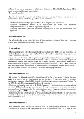 12
hablando de una nueva generación es la Ejecución Dinámica y el Bus Dual Independiente (DIB),
aparte de mejorar el diseñador superescalar.
Dynamic Execution
Permite al procesador ejecutar más instrucciones en paralelo, de forma que las tareas se
completan más rápido. Esta tecnología se basa en tres elementos:
− Predicción de saltos múltiple: predice el flujo de un programa con varios saltos.
− Ejecución desordenada: permite a las instrucciones que están listas ejecutarse,
independientemente de su orden en el programa original.
− Ejecución especulativa: ejecución provisional de código tras un salto que no se sabe si va a
ejecutarse.
Dual Independent Bus
Se refiere al hecho de que existen dos buses de datos: uno para el sistema (placa base) y otro para
la cache. Esto permite que la cache vaya más rápido.
Otras mejoras.
Muchas instrucciones CISC fueron cambiando por instrucciones RISC, para que paralelizar sea
más fácil. También hay que destacar que los P5 tenían dos unidades de instrucciones, mientras que
los P6 tienen como mínimo 6.
Todas estas características estaban optimizadas para trabajar con software de 32 bits; por tanto si
usábamos software de 16 bits (como Windows 95 ó 98), no notaremos demasiado la mejora con
respecto a un Pentium o un Pentium-MMX con la misma velocidad. Otros sistemas operativos de
32 bits aprovecharían mejor la Ejecución Dinámica (como Windows NT, 2000 ó XP). Esto es un
poco irónico ya que por este entonces, de los tres ejemplos mostrados de sistemas operativos de 32
bits, sólo estaba el Windows NT, orientado a estaciones de trabajo y servidores.
Procesadores Pentium Pro
El Pentium Pro, fabricado en el 95 y disponible en el 96, fue el sucesor del Pentium. Usaba un
socket 8 de manera que era incompatible con los anteriores. El procesador tenía 5.5 millones
transistores y una cache L2 de 512 Kb contenía 31 millones de transistores, así que un Pentium Pro
con 1 Mb de cache L2 tenía cerca de 68 millones de transistores.
Siguiendo con la cache, tenía una L1 de 16 Kb, 8 de datos y 8 de instrucciones. Una característica
importante del Pentium Pro es que tenía una cache de nivel 2 integrada, lo cual abarataba el coste de
las placas base. Esta característica fue realmente importante y ha perseverado en los siguientes
procesadores de Intel y AMD, con la excepción del Celeron original.
Por último decir que este procesador no tuvo demasiado éxito como ordenador de escritorio, pero
encontró su lugar en el mundo de los servidores, y que se sacó también un procesador de
actualización OverDrive.
Procesadores Pentium II
Fue introducido en el mercado en mayo de 1997. En líneas generales se puede ver como un
Pentium Pro con tecnología MMX y un diseño de cache modificado. La cache L2, en lugar de estar
 