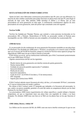 14
SEXTA GENERACIÓN DE OTROS FABRICANTES
Aparte de Intel, otros fabricantes construyeron procesadores tipo P6, pero con una diferencia, La
mayoría de ellos estaban construidos para poder funcionar en placas bases del tipo P5, para llegar al
mercado de bajo coste. Más adelante AMD introdujo el Athlon y el Duron, que ya eran
procesadores de sexta generación en toda regla. A continuación comentaremos algunos de estos
procesadores de sexta generación, tanto del primer tipo comentado como del segundo.
NexGen Nx586
NexGen fue fundada por Thampty Thomas, que contrató a varias personas involucradas en los
procesadores 486 y Pentium. Desarrollaron el Nx586, un procesador similar al Pentium pero
incompatible con éste. AMD se fusionó con esta compañía y el resultado fue su procesador K6.
AMD-K6 Series
Es un procesador de alto rendimiento de sexta generación físicamente instalable en una placa base
P5 (Pentium). Fue diseñado por AMD junto a NexGen y en principio se le conoció como el Nx686
(por ser el sucesor del Nx586 de NexGen), aunque la versión de NexGen nunca apareció porque fue
adquirida por AMD antes de que el chip se lanzara al mercado.
El K6 incluye un set de nuevas instrucciones multimedia, que el K6-2 incrementó posteriormente
con lo que AMD llamó 3D Now!.
Algunas características del K6 son las siguientes:
− Diseño interno de sexta generación con interfaz externa de quinta generación.
− Núcleo interno RISC.
− Unidades de ejecución paralela superescalar (7 unidades).
− Ejecución dinámica.
− Predicción de saltos.
− Ejecución especulativa.
− Cache de nivel 1 de 64 Kb (32 de datos y 32 de instrucciones).
− FPU integrada.
− Soporte para instrucciones MMX.
El K6-2 incluyó además mayor frecuencia de reloj y de bus, y el comentado 3D Now!, consistente
en 21 nuevas instrucciones de sonido y gráficos.
Por último el K6-3 incluyó cache L2 integrada que trabajaba a la frecuencia del procesador, lo
que, unido a un precio asequible, permitió a la serie K6 entrar en competencia directa con los Intel
Pentium II y los Intel Celeron.
Los procesadores AMD tienen requerimientos de voltaje específicos y puede trabajar a bastante
temperatura, así que es importante tener una placa base con regulador de voltaje y un buen
disipador. No obstante AMD tiene una lista en su Web con las placas base en las que funciona el
K6.
AMD Athlon, Duron y Athlon XP
Los Athlon son los sucesores del K6, de AMD; usan una nueva interfaz externa por lo que no son
 