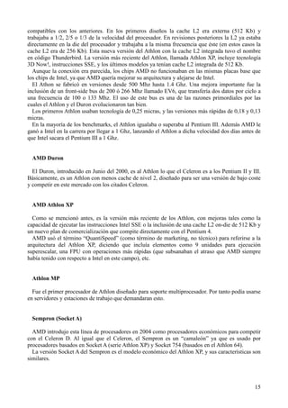 15
compatibles con los anteriores. En los primeros diseños la cache L2 era externa (512 Kb) y
trabajaba a 1/2, 2/5 o 1/3 de la velocidad del procesador. En revisiones posteriores la L2 ya estaba
directamente en la die del procesador y trabajaba a la misma frecuencia que éste (en estos casos la
cache L2 era de 256 Kb). Esta nueva versión del Athlon con la cache L2 integrada tuvo el nombre
en código Thunderbird. La versión más reciente del Athlon, llamada Athlon XP, incluye tecnología
3D Now!, instrucciones SSE, y los últimos modelos ya tenían cache L2 integrada de 512 Kb.
Aunque la conexión era parecida, los chips AMD no funcionaban en las mismas placas base que
los chips de Intel, ya que AMD quería mejorar su arquitectura y alejarse de Intel.
El Athon se fabricó en versiones desde 500 Mhz hasta 1.4 Ghz. Una mejora importante fue la
inclusión de un front-side bus de 200 ó 266 Mhz llamado EV6, que transfería dos datos por ciclo a
una frecuencia de 100 o 133 Mhz. El uso de este bus es una de las razones primordiales por las
cuales el Athlon y el Duron evolucionaron tan bien.
Los primeros Athlon usaban tecnología de 0,25 micras, y las versiones más rápidas de 0,18 y 0,13
micras.
En la mayoría de los benchmarks, el Athlon igualaba o superaba al Pentium III. Además AMD le
ganó a Intel en la carrera por llegar a 1 Ghz, lanzando el Athlon a dicha velocidad dos días antes de
que Intel sacara el Pentium III a 1 Ghz.
AMD Duron
El Duron, introducido en Junio del 2000, es al Athlon lo que el Celeron es a los Pentium II y III.
Básicamente, es un Athlon con menos cache de nivel 2, diseñado para ser una versión de bajo coste
y competir en este mercado con los citados Celeron.
AMD Athlon XP
Como se mencionó antes, es la versión más reciente de los Athlon, con mejoras tales como la
capacidad de ejecutar las instrucciones Intel SSE o la inclusión de una cache L2 on-die de 512 Kb y
un nuevo plan de comercialización que compite directamente con el Pentium 4.
AMD usó el término “QuantiSpeed” (como término de marketing, no técnico) para referirse a la
arquitectura del Athlon XP, diciendo que incluía elementos como 9 unidades para ejecución
superescalar, una FPU con operaciones más rápidas (que subsanaban el atraso que AMD siempre
había tenido con respecto a Intel en este campo), etc.
Athlon MP
Fue el primer procesador de Athlon diseñado para soporte multiprocesador. Por tanto podía usarse
en servidores y estaciones de trabajo que demandaran esto.
Sempron (Socket A)
AMD introdujo esta línea de procesadores en 2004 como procesadores económicos para competir
con el Celeron D. Al igual que el Celeron, el Sempron es un “camaleón” ya que es usado por
procesadores basados en Socket A (serie Athlon XP) y Socket 754 (basados en el Athlon 64).
La versión Socket A del Sempron es el modelo económico del Athlon XP, y sus características son
similares.
 